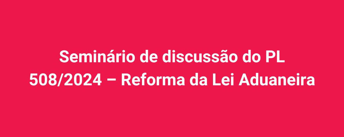 Seminário de discussão do PL 508/2024 – Reforma da Lei Aduaneira
