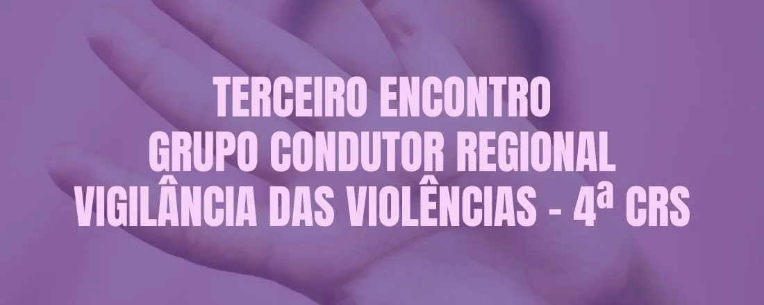TERCEIRO ENCONTRO GRUPO CONDUTOR REGIONAL DE VIGILÂNCIA DAS VIOLÊNCIAS - 4ªCRS